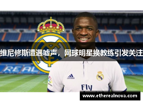 维尼修斯遭遇嘘声，网球明星换教练引发关注